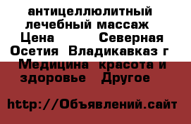антицеллюлитный  лечебный массаж › Цена ­ 850 - Северная Осетия, Владикавказ г. Медицина, красота и здоровье » Другое   